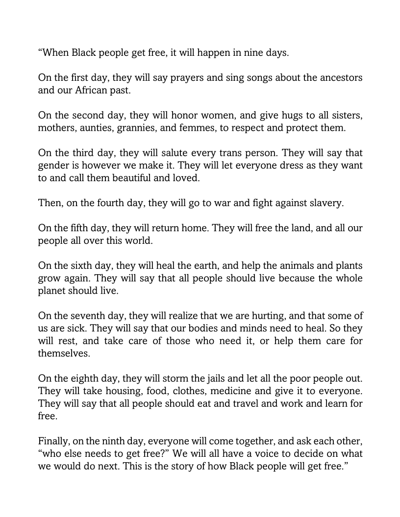 “When Black people get free, it will happen in nine days.

On the first day, they will say prayers and sing songs about the ancestors
and our African past.

On the second day, they will honor women, and give hugs to all sisters,
mothers, aunties, grannies, and femmes, to respect and protect them.

On the third day, they will salute every trans person. They will say that
gender is however we make it. They will let everyone dress as they want
to and call them beautiful and loved.

Then, on the fourth day, they will go to war and fight against slavery.

On the fifth day, they will return home. They will free the land, and all our
people all over this world.

On the sixth day, they will heal the earth, and help the animals and plants
grow again. They will say that all people should live because the whole
planet should live.

On the seventh day, they will realize that we are hurting, and that some of
us are sick. They will say that our bodies and minds need to heal. So they
will rest, and take care of those who need it, or help them care for
themselves.

On the eighth day, they will storm the jails and let all the poor people out.
They will take housing, food, clothes, medicine and give it to everyone.
They will say that all people should eat and travel and work and learn for
free.

Finally, on the ninth day, everyone will come together, and ask each other,
“who else needs to get free?” We will all have a voice to decide on what
we would do next. This is the story of how Black people will get free.”
